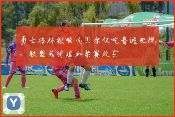 勇士格林锁喉戈贝尔仅吃普通犯规,联盟或将追加禁赛处罚