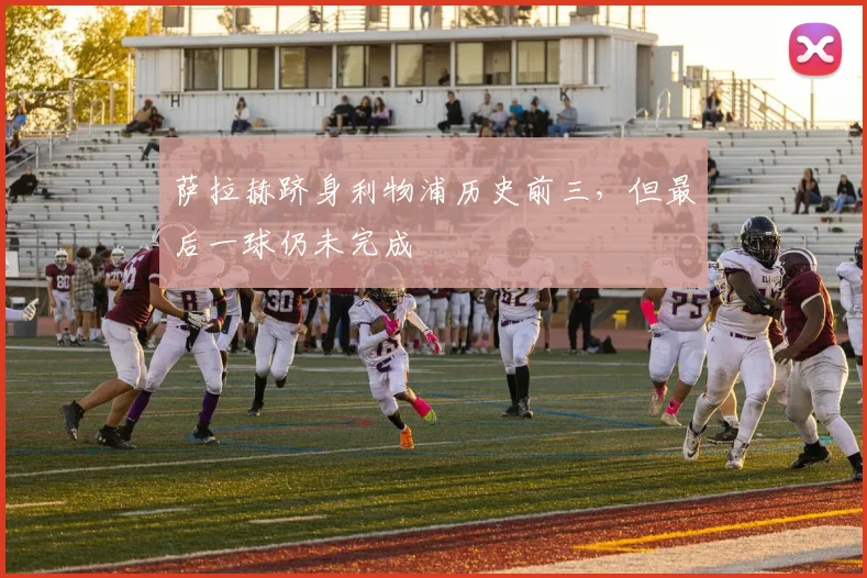 萨拉赫跻身利物浦历史前三,但最后一球仍未完成