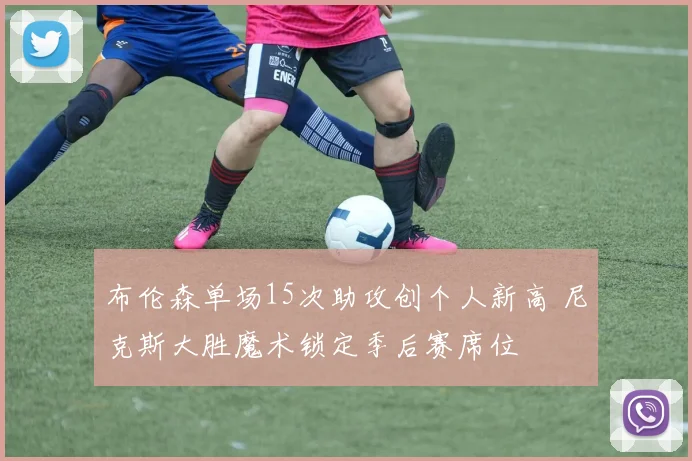 布伦森单场15次助攻创个人新高 尼克斯大胜魔术锁定季后赛席位