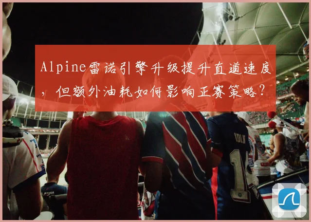 Alpine雷诺引擎升级提升直道速度，但额外油耗如何影响正赛策略？