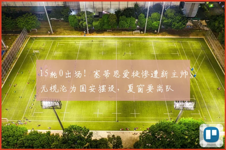 15轮0出场！塞蒂恩爱徒惨遭新主帅无视沦为国安摆设，夏窗要离队