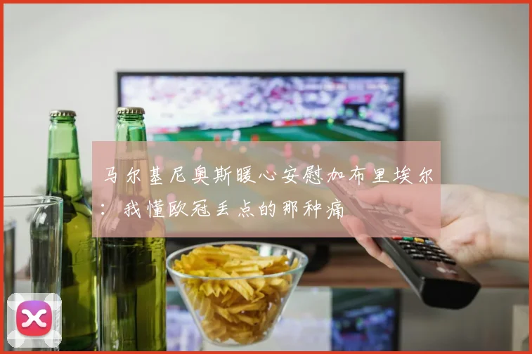 马尔基尼奥斯暖心安慰加布里埃尔:我懂欧冠丢点的那种痛