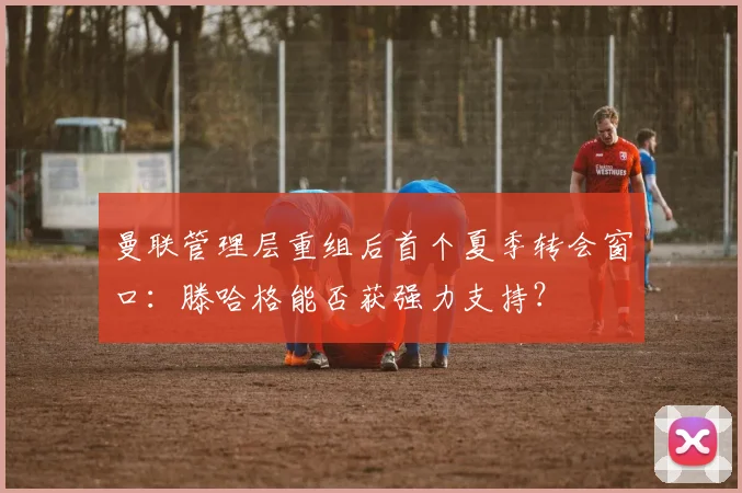 曼联管理层重组后首个夏季转会窗口：滕哈格能否获强力支持？
