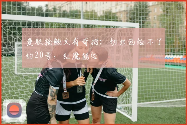 曼联抢鲍文有奇招：切尔西给不了的20号，红魔能给
