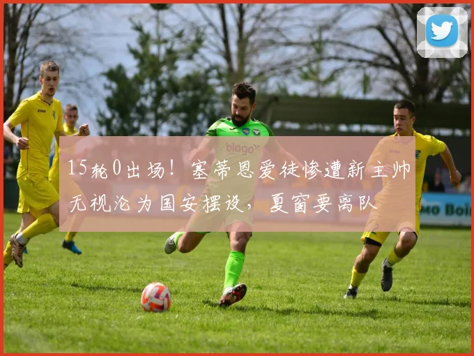 15轮0出场！塞蒂恩爱徒惨遭新主帅无视沦为国安摆设，夏窗要离队