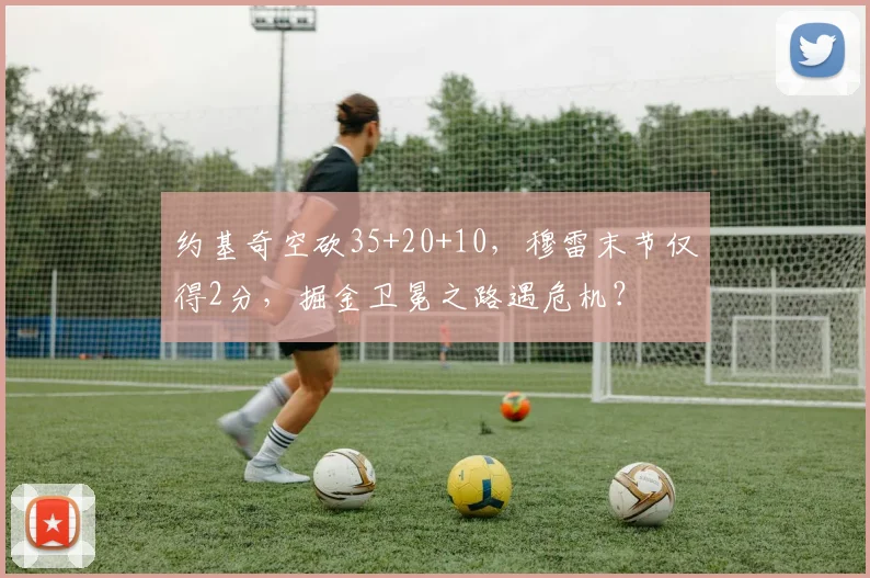约基奇空砍35+20+10，穆雷末节仅得2分，掘金卫冕之路遇危机？