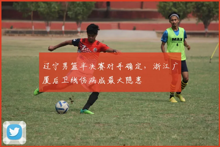 辽宁男篮半决赛对手确定，浙江广厦后卫线伤病成最大隐患