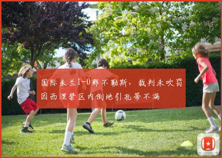 国际米兰1-0那不勒斯,裁判未吹罚因西涅禁区内倒地引孔蒂不满